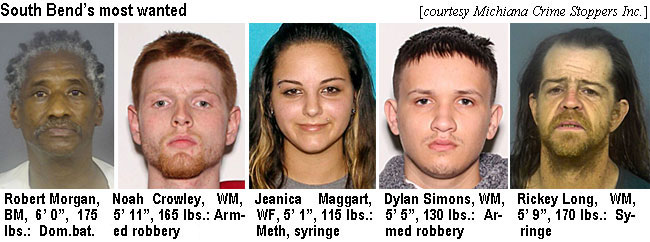 morgnrob.jpg South Bend's most wanted (Michiana Crime Stoppers Inc.): Robert Mogan, BM, 6'0", 175 lbs, dom. bat.; Noah Crowley, WM, 5'11", 165 lbs, armed robbery; Jeanica Maggart, WF, 5'1", 115 lbs, meth, syringe; Dylan Simons, WM, 5'5", 130 lbs, armed robbery; Rickey Long, WM, 5'9", 170 lbs, syringe