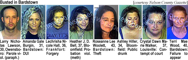 nichlaws.jpg Busted in Bardstown (Nelson County Gazette): Larry Nicholas Lawson, 30, Owensboro, parole viol. (paraph.); Amanda Gale Burgin, 31, Bardstown, DUI; Lechrisha Nicole Hall, 36, Frankfort, forgery; Heather J. D. Bell, 37, Bloomfield, probation viol. (meth); Roseanne Lee Woolett, 43, Bardstown, theft; Ashley Hiller, 34, Bloomfield, public drunk; Crystal Dawn Marie Walker, 37, Louisville, contempt of court; Terri Mae Wood, 40, Bardstown, failure to appear