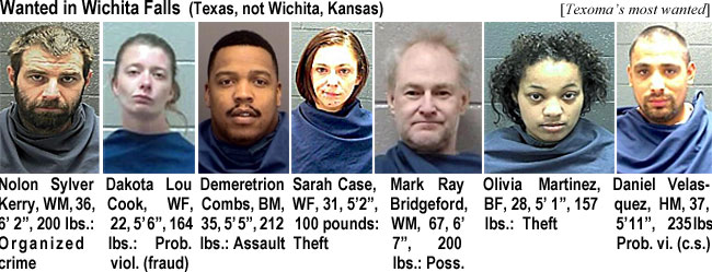 nolonsyl.jpg Wanted in Wichita Falls (Texas, not Wichita Kansas) (Texoma): Nolon Sylver Kerry, WM, 36, 6'2", 200 lbs, organized crime; Dakota Lou Cook, WF, 22, 5'6", 164 lbs, prob. viol. (fraud); Demeretrion Combs, BM, 35, 5'5", 212 lbs, assault; Sarah Case,WF, 31, 5'2", 100 pounds, theft; Mark Ray Bridgeford, WM, 67, 6'7", 200 lbs, poss.; Olivia Martinez, BF, 26, 5'1", 157 lbs, theft; Daniel Velasquez, HM, 37, 5'11", 225 lbs, prob. vi. (c.s.)