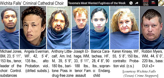 robbinmy.jpg Wichita Falls' Criminal Cathedral Choir (Texomas most wanted fugitives of the week): Michael Jones, BM, 23, 5'11", 153 lbs, tenor, leadeer of the choir, control. substances; Angela Everman, WF, 42, 5'4", 135 lbs, alto, probation viol. (ctrlled. substs.); Anthony Littlecalf, Am. Ind. M, 39, 5'9", 180 lbs, baritone, poss. in drug-free zone; Joseph El-Hage, WM, 33, 5'11", 188 lbs, tenor, fam. assault; Bianca Caratachea, HF, 28, 4'8", 90 lbs, soprano, endang. child; Karen Kinsey, WF, 55, 5'8", 150 lbs, contralto, probation viol. (c.s.); Robbin Myers, WM, 44, 6'0", 220 lbs, bass, DUI x3+ (Wichita Falls (Texas) Crime Stoppers)