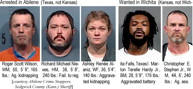 rogscott.jpg Arrested in Abilene (Texas, not Kansas): Roger Scott Wilson, WM, 50, 5'9", 165 lbs, ag. kidnapping; Richard Michael Nieves, HM, 38, 5'8", 240 lbs, fail. to reg.; Ashley Renée Alaniz, WF, 36, 5'4", 140 lbs, aggravated kidnapping; Wanted in Wichita (Kansas, not Wichita Falls, Texas): Marlon Terelle Hardy Jr., BM, 28, 5'9", 176 lbs, aggravated battery; Christopher E. Stephen Jr., WM, 44, 6', 240 lbs, ag. ass. (Abilene Crime Stoppers, Sedgwick County (Kans.) Sheriff)