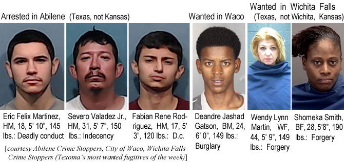 severojr.jpg Arrrested in Abilene (Texas, not Kansas): Eric Felix Martinez, HM, 18, 5'10". 145 lbs,deadly conduct;; Severo Valadez Jr., HM, 31, 5'7", 150 lbs, indecency; Fabian Rene Rodriguez, HM, 17, 5'3", 120 lbs, d.c.; Wanted  in Waco: Deandre Jashad Gatson, BM, 24, 6'0", 149 lbs, burglary; Wanted in Wichit Falls (Texas, not Wichita, Kansas): Shomeka Smith, BF, 28, 5'8", 190 lbs, forgery (Abilene Crime Stoppers, City of Waco, Wichita Crime Stoppers (Texoma's most wanted fugitives of the week)