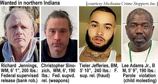 sinozich.jpg Wanted in northern Indiana (Michiana Crime Stoppers Inc.): Richard Jennints, WM, 6'1", 200 lbs, federal supervised release (bank rob.); Christopher Sinozich, WM, 6' 190 lbs, fed sup release (weapons); Tiler Jefferies, BM, 5'10", 240 lbs, f sup rel (fraud); Lee Adams Jr.,BM, 5'9", 190 lbs, parole violation (child molesting)