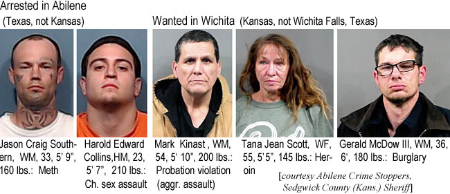 tanajean.jpg Arrested in Abilene (Texas, not Kansas): Jason Craig Southern, WM, 33, 5'9", 160 lbs, meth; Harold Edward Collins, HM, 23, 5'7", 210 lbs, ch sex assault; Wanted in Wichita (Kansas, not Wichita Falls, Texas): Mark Kinast, WM, 54, 5'10", 200 lbs, probation violation (aggr. assault); Tana Jean Scott, WF, 55, 5'5", 145 lbs, heroin; Gerald McDow III, WM, 36, 6', 180 lbs, burglary (Abilene Crime Stoppers, Sedgwick County (Kans.) Sheriff)