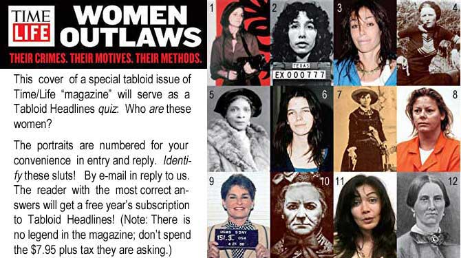 timelife.jpg Time Life Women Outlaws, Their Crimes, Their Motives, Their Methods: This cover of a special tabloid issue of Time-Life 'magazine' will serve as a Tabloid Headlines quiz: Who are these women? The portraits are numbered for your convenience in entry and reply. Identify these sluts! By e-mail reply to us. The reader with the most correct answers will get a free year's subscription to Tabloid Headlines! (Note: There is no legend in the magazine; don't spend the $7.95 plus tax they are asking.)