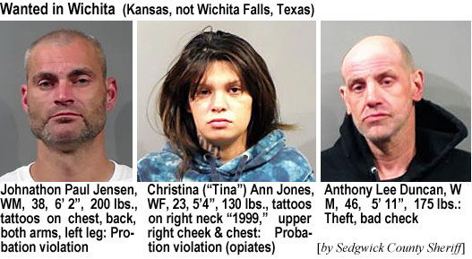 tinajone.jpb Wanted in Wichita (Kansas, not Wichita Falls, Texas): Johnathon Paul Jensen, WM, 38, 6'2", 200 lbs, tattoos on chest, back, both arms, left leg, probation violation; Chrstina ("Tina") Ann Jones, WF, 23, 5'4", 130 lbs, tattoos on right neck "1999," upper right cheek & chest, probation violation (opiates); Anthony Lee Duncan, WM, 46, 5'11", 175 lbs, theft, bad check (by Sedgwick County Sheriff)
