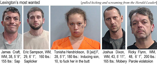 tonishah.jpg Lexington's most wanted (pulled kicking and screaming from the Herald-Leader): James Craft, WM, 38, 5'9', 155 lbs, sap; Eric Sampson, WM, 29, 6'1", 160 lbs, saplicker, Tonisha Hendrickson, B [sic] F, 28, 5'1", 160 lbs, inducing son, 10, to fuck her in the butt; Joshua Dixon, WM, 43, 5'11", 165 lbs, mobery; Ricky Flynn, WM, 48, 6'1", 200 lbs, parole violation