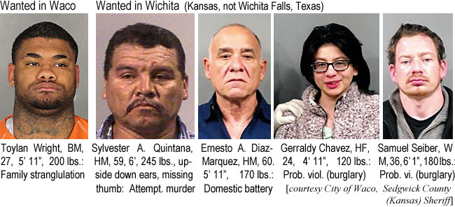 toylanwr.jpg Wanted in Wichita (Kansas, not Wichita Falls, Texas): Toylan Wright, BM, 27, 5'11", 200 lbs, family strangulation; Sylvester A. Quintana, HM, 59, 6', 245 lbs, upside down ears, missing thumb, attmpt. murder; Ernesto A. Diaz-Marquez, HM, 60, 5'11", 170 lbs, domestic battery; Gerraldy Chavez, HF, 24, 4'11", 120 lbs, prob. viol. (burglary); Samuel Seiber, WM, 36, 6'1", 180 lbs, prob. vi. (burglary) (City of Waco, Sedgwick County (Kansas) Sheriff)