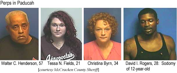 waltessa.jpg Perps in Paducah: Walter C. Henderson, 57;
            Tessa N. Fields, 21; Christina Byrn, 34; David I. Rogers,
            28, sodomy of 12-year-old (McCracken County Sheriff)