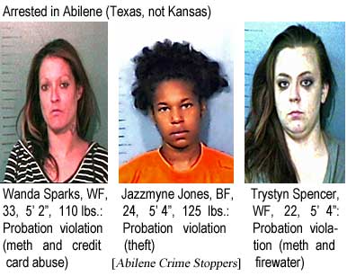 Arrested in Abilene (Texas, not Kansas): Wanda Sparks, WF, 33, 5'2", 110 lbs, probation violation (meth and credit card abuse); Jazzmyne Jones, BF, 24, 5'4", 125 lbs, probation violation (theft); Trystyn Spencer, WF, 22, 5'4", probation violation (meth and firewater) (Abilene Crime Stoppers)