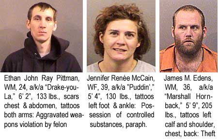 Ethan John Ray Pittman, WM, 24, a/k/a "Drake-you-La," 6'2:, 133 lbs, scars chest & abdomen, tattoos both arms, aggravated weapons violation by felon; Jennifer Renee McCain, WF, 39, 130 lbs, tattoos left foot & ankle, possession of controlled substances, paraphernalia; James M. Edens, WM, 36, a/k/a "Marshall Hornback," 5'9:, 205 lbs, tattoos left calf and shoulder, chest, back, theft