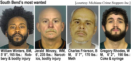 wintersw.jpg South Bend's most wanted (Michiana Crime Stoppers Inc.): William Winters, BM, 5'8", 165 lbs, robbery & bodily injury; Jerald Minzey, WM, 6', 235 lbs, narcotics, bodily injury; Charles Frierson, BM, 5'7", 170 lbs, meth; Gregory Rhodes, WM, 6'2", 190 lbs, coke & syringe