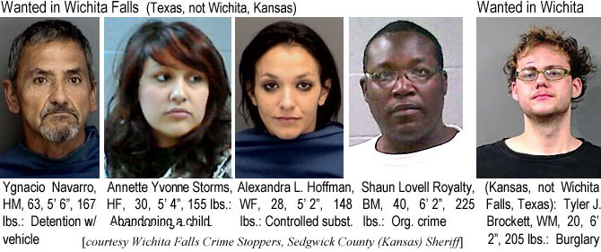 ygnacion.jpg Wanted in Woichita Falls, Texas (not Wichita, Kansas): Ygnacio Navarro, HM, 63, 5'6", 167 lbs, detention w/vehicle; Annette Yvonne Storms, HF, 30, 5'4", 155 lbs, abandoning a child; Alexandra Hoffman, WF, 28, 5'2", 148 lbs, controlled subst.; Shaun Lovell Royalty BM, 40, 6'2", 225 lbs, org. crime; Wanted in Wichita (Kansas, not Wichita Falls, Texas): Tyler J. Brockett, WM, 20, 6'2", 205 lbs, burglary (Wichita Falls Crime Stoppers, Sedgwick County (Kansas) Sheriff)
