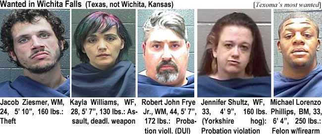 ziesmerj.jpg Wanted in Wichita Falls (Texas, not Wichita Kansas) (Texoma's most wanted): Jacob Ziesmer, WM, 24, 5'10", 160 lbs, theft; Kayla Williams, WF, 28, 5'7", 130 lbs, assault,deadl.weapon; Robert John Frye Jr., WM, 44, 5'7", 172 lbs, probation viol. (DUI); Jennifer Shultz, WF, 33, 4'9", 160 lbs (Yorkshire hog), probation violation; Michael Lorenzo Phillips, BM, 6'4", 250 lbs, felon w/firearm