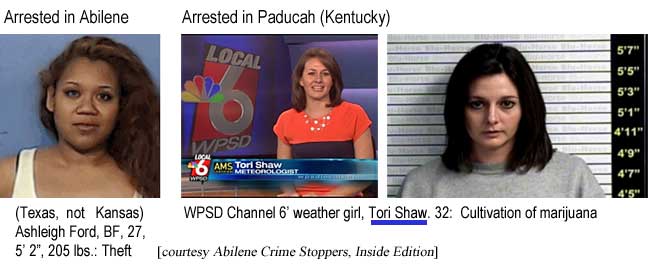 Arrested in Abilene (Texas, not Kansas): Ashleigh Ford, BF, 27, 5'2", 205 lbs, theft; Arrested in Paducah (Kentucky), WPSD Channel 6 weather girl, Tori Shaw, 32, cultivation of marijuana (Abilene Crime Stoppers, Inside Edition)