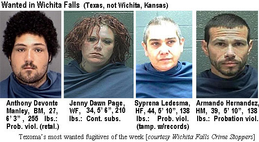 devontem.jpg Wanted in Wichita Falls (Texas, not Wichita, Kansas): Anthony Devonte Manley, BM, 27, 6'3", 255 lbs, prob. viol. (retal.); Jenny Dawn Page, WF, 34, 5'6", 210 lbs, cont. subs.; Syprena Ledesma, HF, 44, 5'10", 138 lbs, prob. viol. (tamp. w/records); Armando Hernandez, HM, 39, 5'10", 138 lbs, probation viol. (Texoma's most wanted fugitives, Wichita Falls Crime Stoppers)