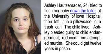 hautzenr.jpg Ashley Hautzenrader, 24, tried to flush her baby down the toilet at the University of Iowa Hospital, then left it in a pillowcase in a trash can. The child lived. Ashley pleaded guilty to child endangerment, reduced from attempted murder. She could get 12 years in prison