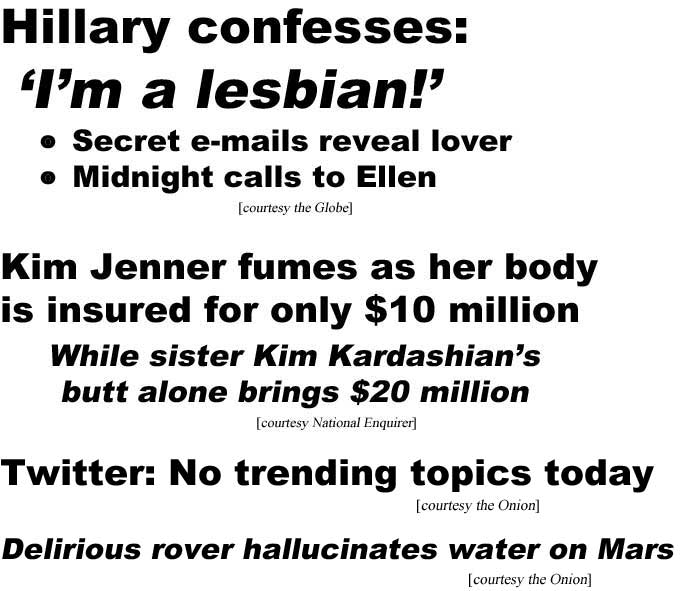 Hillary confesses: I'm a lesbian, secret e-mails reveal lover, midnight calls to Ellen (Globe); Kim Jenner fumes as her body is insured for only $10 million, sister Kim Kardashian's butt alone brings $20 million (Enquirer); Twitter: No trending topics today (Onion); Delirious rover hallucinates water on Mars (Onion)