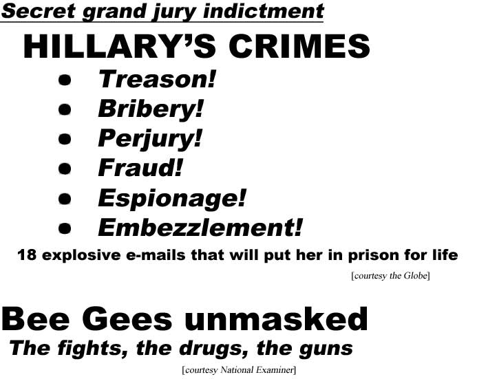 hed16021.jpg Secret grand jury indictments, Hillary's crimes, treason, bribery, perjury, fraud, espionage, embezzlement, 18 explosvie e-mails that will put her in prison for life (Globe); Bee Gees unmasked, the fights, the drugs, the guns (Examiner)