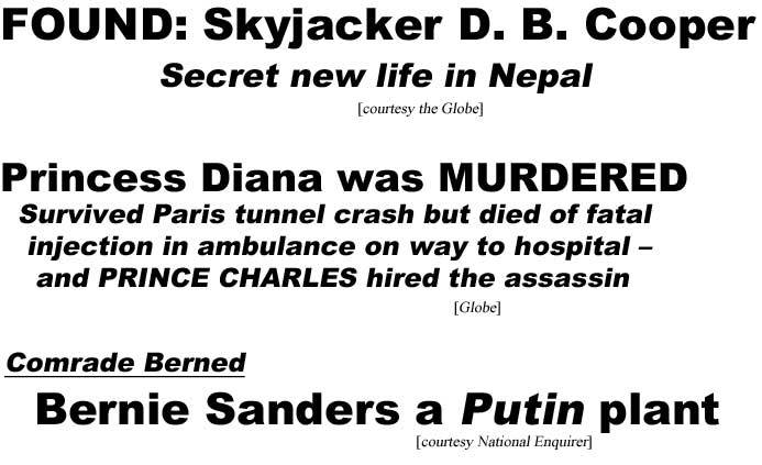 Found: Skyjacker D. B. Cooper, secret new life in Nepal (Globe); Princess Diana was murdered, survived Paris tunnel crash but died of fatal injection in ambulance on way to hospital, and Prince Charles hired the assassin (Globe); Comrade Berned, Bernie Sanders a Putin plant (Enquirer)