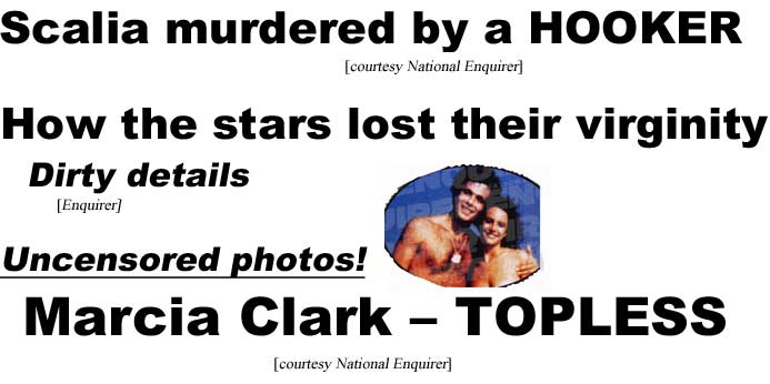 Scalia murdered by a hooker (Enquirer); How the stars lost their virginity, dirty details (Enquirer); Uncensored photos, Marcia Clark Topless (Enquirer)