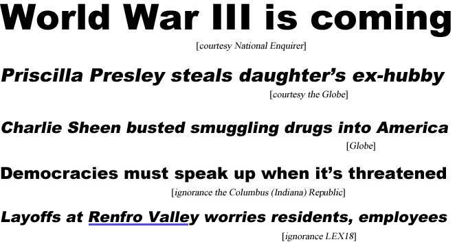 World War III is coming (Enquirer); Priscilla Presley steals daughter's ex-hubby (Globe); Charlie Sheen busted smuggling drugs into America (Globe); Democracies must speak up when it's threatened (ignorance Columbus Indiana Republic); Layoffs at Renfro Valley worries residents, employees (ignorance LEX18)