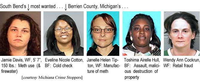 South Bend's most wanted, Jamie Davis, WF, 5'7", 150 lbs, meth use & firewater; Berrien County, Michigan's, Eveline Nicole Cotton, BF, cold check; Janelle Helen Tipton, WF, manufacture of meth; Toshima Airelle Hull, BF, assault, malicious destruction of property; Wendy Ann Cockrun, WF, retail fraud (Michiana Crimer Stoppers)