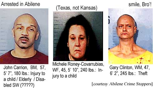 Arrested in Abilene (Texas, not Kansas) smile, Bro'! John Carrion, BM, 57, 5'7", 180 lbs, injury to a child / Elderly / Disabled SW (?????); Michele Roney-Covarrubias, WF, 45, 5'10", 240 lbs, injury to a child; Gary Clinton, WM, 47, 6'2", 245 lbs, theft (Abilene Crime Stoppers)