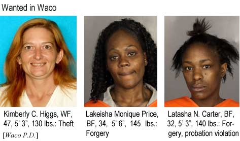Wanted in Waco: Kimberly C. Higgs, WF, 47, 5'3", 130 lbs, theft; Lakeisha Monique Price, BF, 34, 5'6", 145 lbs, forgery; Latasha N. Carter, BF, 3, 5'3", 140 lbs, forgery, probation violation (Waco P.D.)