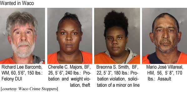 richmari.jpg Wanted in Waco: Richard Lee Barcomb, WM, 60, 5'6", 150 lbs, felony DUI; Cherelle C. Majors, BF, 26, 5'6", 240 lbs, probation and weight violation, theft; Breonna S. Smith, BF, 22, 5'3", 180 lbs, probation violation, solicitation of a minor on line; Mario José Villareal, HM, 56, 5'8", 170 lbs, assault (Waco Crime Stoppers)