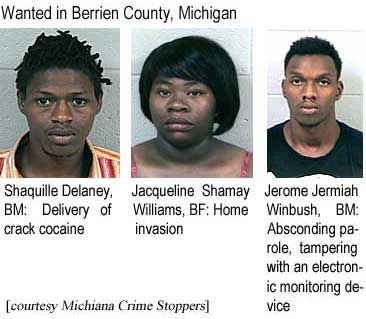 Wanted in Berrien County, Michigan: Shaquille Delaney, BM, delivery of crack cocaine; Jacqueline Shamay Williams, BF, home invastion; Jerome Jermiah Winbush, BM, absconding parole, tampering with an electronic monitoring device (Michiana Crime Stoppers)