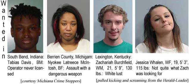 tabijess.jpg Waned in South Bend, Indiana: Tabias Davis, BM, operator never licensed; Berrien County, Michigan: Nyokee Latreece McIntosh, BF, assault with a dangerous weapon (Michiana Crime stoppers; Lexington, Kentucky: Zachariah Burchfield, WM, 21, 5'9", 130 lbs, white lust; Jessica Whalen, WF, 19, 5'3", 115 lbs, not quite what Zach was looking for (pulled kicking and screaming from the Herald-Leader)