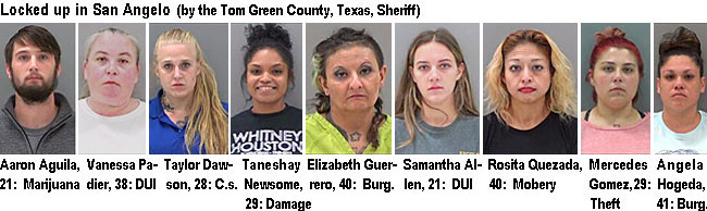 aaronagu.jpg Locked up in San Angelo (by the Tom Green County, Texas, Sheriff): Aaron Aguila, 21, marijuana; Vanessa Padier,38,DUI; Taylor Dawson, 28, C.s.; Taneshay Neewsome, 29, damage; Elizabeth Guerrero, 40; burg.; Samantha Allen, 21, DUI; Rosita Quezada, 40, mobery; Mercedes Gomez,29, theft; Angela Hogeda, 41, burg.