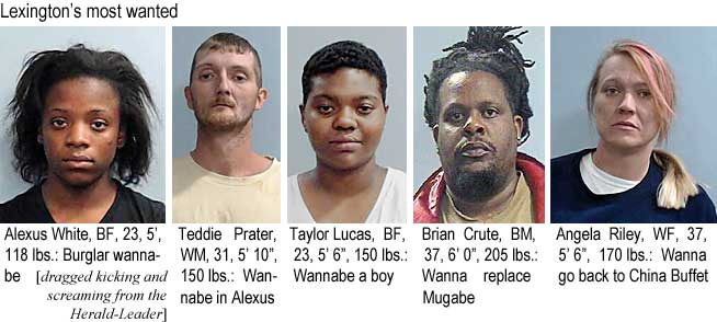 alexuste.jpg Lexington's most wanted: Alexus White, BF, 23, 5', 118 lbs, burlgar wannabe; Teddie Prater, WM, 31, 5'10", 150 lbs, wannabe in Alexus; Taylor Lucuas, BF, 23, 5'6", 150 lbs, wannabe a boy; brian Crute, BM, 37, 6'0", 205 lbs, wannaa replace Mugabe; Angela Riley, WF, 37, 5'6", 170 lbs, wanna go back to China Buffet (dragged kicking and screaming from the Herald-Leader)