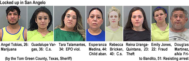 angeltob.jpg Locked up on San Angelo (by the Tom Green County, Texas, Sheriff): Angel Tobias, 26, marijuana; Guadalupe Bargas, 36, c.s.; Tara Talamantes, 34, EPO viol.; Esperanza Medina, 44, child aban.; Rebecca Bricken, 40, c.s.; Reina Uranga-Quintana, 23, theft; Emily Jones, 22, fraud; Douglas Martinez, a/k/a Frito Bandito, 51, resisting arrest