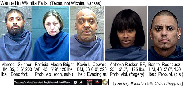 antrekar.jpg Wanted in Wichita Falls (Texas, not Wichita, Kansas): Marcos Skinner, HM, 35, 5'6", 203 lbs, bond forf.; Patricia Moore-Bright, WF, 43, 5'9", 120 lbs, prob. viol. (con. sub.); Kevin L. Coward, BM, 53, 6'0", 220 lbs, evading ar. Antreka Rucker, BF, 25, 5'5", 125 lbs, prob. viol. (forgery); Benito Rodriguez, HM, 43, 5'8", 150 lbs, prob. vi. (c.s.); (Texoma's most wanted fugitives of the week, Wichita Falls Crime Stoppers)