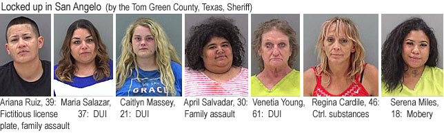 aprilsal.jpg Locked up in San Angelo (by the Tom Green County, Texas, Sheriff): Ariana Ruiz, 39, ficitious license plate, family assault; Maria Salazar, 37, DUI; Caitlyn Massey, 21, DUI; April Salvadar, 30, family assault; Venetia Young, 61, DUI; Regina Cardile, 46, ctrl. substances; Serena Miles, 18, mobery