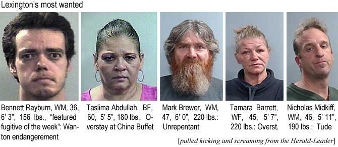 bentasli.jpg Lexington's most wanted: Bennett Rayburn, WM, 36, 6'3", 156 lbs, "featured fugitive of the week": Wanton endangerment; Taslima Abdullah, BF, 60, 5'5", 180 lbs, overstay at China Buffet; Mark Brewer, WM, 47, 6'0", 220 lbs, unrepentant; Tamara Barrett, WF, 45, 5'7", 220 lbs, overst.; Nicholas Midkiff, WM, 46, 5'11", 190 lbs, tude (pulled kicking and screaming from the Herald-Leadeer)