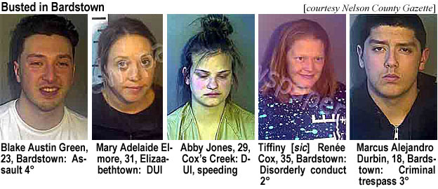 blakeaus.jpg Busted in Bardstown (Nelson County Gazette): Blake Austin Green, 23, Bardstown, assault 4°; Mary Adelaide Elmore, 31, Elizabethtown, DUI; Abby Jones, 29, Cox's Creek, DUI, speeding; Tiffiny [sic] Renée Cox, 35, Bardstown, disorderly conduct 2°; Marcus Alejandro Durbin, 18, Bardstown, criminal trespass 3°