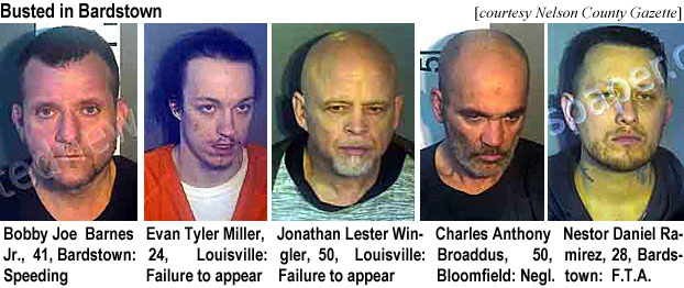 bobbyjoe.jpg Busted in Bardstown (Nwlson County Gazette): Bobby Joe Barnes Jr., WM, 41, Bardstown, speeding; Evan Tyler Miller, 24, Louisville, failure to appear; Jonathan Lester Wingler, 50, Louisville, failure to appear; Charles Anthony Broaddus, 50, Bloomfield, negl.; Nestor Daniel Ramirez, 28, Bardstown, f.t.a.