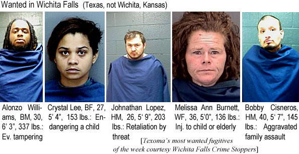 cisneros.jjpg Wanted in Wichita Falls, Texas (not Wichita, Kansas):: Alonzo Williams, BM, 30, 6'3", 337 lbs, ev. tampering; Crystal Lee, BF, 27, 5'4", 153 lbs, endangering a child; Johnathan Lopez, HM, 26, 5'9", 203 lbs, retaliation by threat; Melissa Ann Burnett, WF, 36, 5'0", 136 lbs, inj. to child or elderly; Bobby Cisneros, HM, 40, 5'7", 145 lbs, aggravated family assault (Texoma's most wanted fugitives of the week Wichita Falls Crime Stoppers)