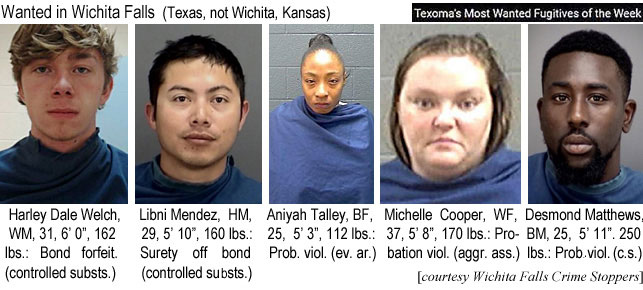 desmondm.jpg Wanted in Wichita Falls Texas (not Wichita, Kansas): Harley Dale Welch, WM, 31, 6'0" 162 lbs, Bond forfeiture (controlled susts.); Libni Mendez, HM, 29, 5'10:, 160 lbs, surety off bond (controlled substs.); Aniyah Talley, BF, 25, 5'3", 112 lbs, prob. viol. (ev. ar.); Michelle Cooper, WF, 37, 5'8", 170 lbs, probation viol. (aggr. ass.); Desmond Mattews, BM, 25, 5'11", 250 lbs, Prob. viol. (c.s.) (Wichita Falls Crime Stoppers, Texoma's most wanted fugitives of the week)