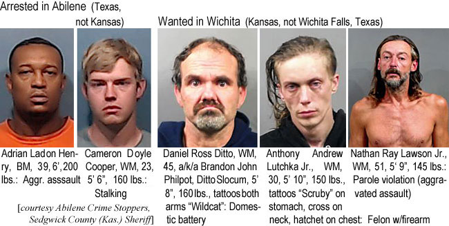 dittsolo.jpg Arrested in Abilene:: Adrian Ladon Henry, BM, 39, 6", 200 lbs, aggr. assault; Cameron Doyle Cooper,WM, 23, 5'6", 160 lbs, stalking; Wanted in Wichita (Kansas, not Wichita Falls, Texas): Daniel Ross Ditto, WM, 45, a/k/a Brandon John Philpot, Ditto Solcum, 5'8", 160 lbs, tattoos both ams "Wildcat," domestic battery; Anthony Andrew Lutchka Jr., WM, 30, 5'10", 150 lbs, tattoos "Scruby" on stomach, crosson neck, hatchet on chest, felon w/firearm; Nathan Ray Lawson Jr.,WM, 51, 5'9", 145 lbs, parole violation (aggravated assault) (Abilene Crime Stoppers, Sedgwick County (Kas.) Sheriff)