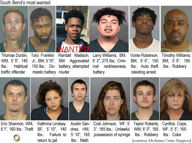 durbinth.jpg South Bend's most wanted: Thomas Durbin, WM, 5'9", 140 lbs, habitual traffic offender; Toro Franklin Jr., BM, 5'10", 155 lbs, domestic battery; Randall Madison, BM, aggravated battery, attempted murder; Larry Williams, BM, 6'2", 275 lbs, criminal recklessness, battery; Vonte Roberson, BM, 6'0", 150 lbs, auto theft, resisting arrest; Timothy Williams, BM, 5'8", 180 lbs, robbery; Eric Shannon, WM, 6'1", 160 lbs, theft; Kathrina Lindsey, BF, 5'10", 140 lbs, failure to return to jail; Austin Sanchez, HM, 5'10", 165 lbs, meth; Codi Johnson, WF, 5'3", 185 lbs, unlawful possession of syringe; Taylor Roberts, WM, 6'0", 185 lbs, robbery, Cynthia Cope, WF, 5'5", 160 lbs, coke (Michiana Crime Stoppers)