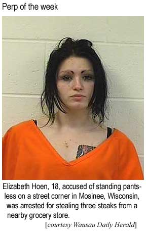 Perp of the week: Elizabeth Hoen, 18, accused of          standings pantsless on a street corner in Mosinee, Wisconsin,          was arrested for stealing three steaks from a nearby grocery (Waasau Daily Herald)