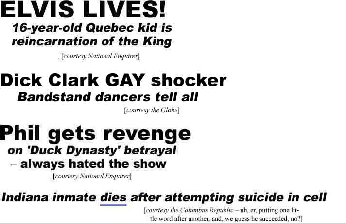 Elvis lives! 16-year-old Quebec kid is reincarnation of the King (Enquirer); Dick Clark GAY shocker, Bandstand dancers tell all (Globe); Phil gets revenge on 'Duck Dynasty' betrayal - always hated the show (Enquirer); Indiana inmate dies after attempting suicide in cell (Columbus Republic - uh, er, putting one little word after another, and, we guess he succeeded, no?)