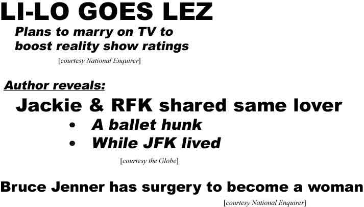 Li-Lo goes lez! Plans to marry on TV to boost reality show ratings (Enquirer); Author reveals: Jackie & RFK shared same lover, a ballet hunk, while JFK lived (Globe); Bruce Jenner has surgery to become a man! (Enquirer)