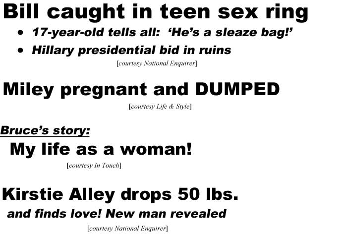 Bill caught in teen sex ring, 17-year-old tells all "He's a sleaze bag!', Hillary's presidential bid in ruins (Enquirer); Miley pregnant and DUMPED (Life & Style); Bruce's story: My life as a woman (In Touch); Kirstie Alley drops 50 lbs., and finds new love, new man revealed (Enquirer)