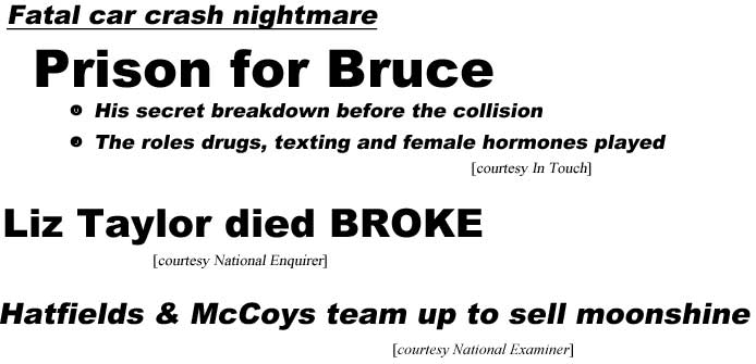 Fatal car crash nightmare, prison for Bruce, his secret breakdown before the collision, the role drugs, textng and female hormones played (In Touch); Liz Taylor died borke (Enquirer); Hatfields and McCoys team up to sell moonshine (Examiner)