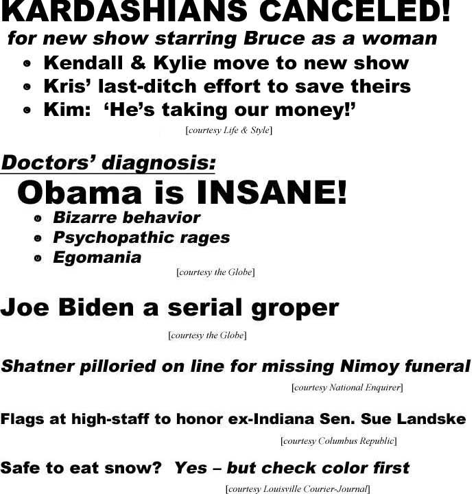 Karcashians canceled! for new show starring Bruce as a woman, Kendall & Kylie move to new show, Kris' last-ditch effort to save theirs, Kim 'He's taking our money!' (LIfe & Style); Doctors' diagnosis: Obama is insane, bizarre behavior, psychopathic rages, egomania (Globe): Joe Biden a serial groper (Globe); Shatner pilloried on line for missing Nimoy funeral (Enquirer); Flags at high-staff to honor ex-Indiana Sen. Sue Landske (Columbus Republic); Safe to eat snow? Yes - but check color first (Courier-Journal)